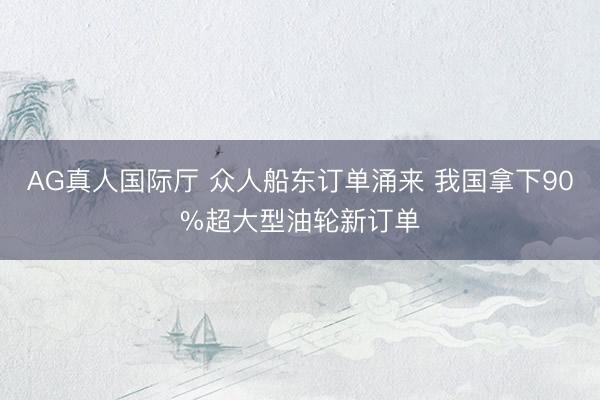 AG真人国际厅 众人船东订单涌来 我国拿下90%超大型油轮新订单