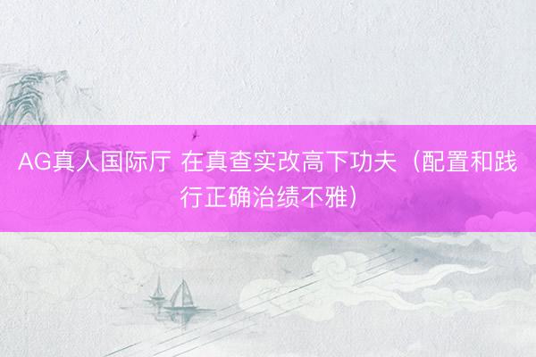 AG真人国际厅 在真查实改高下功夫（配置和践行正确治绩不雅）
