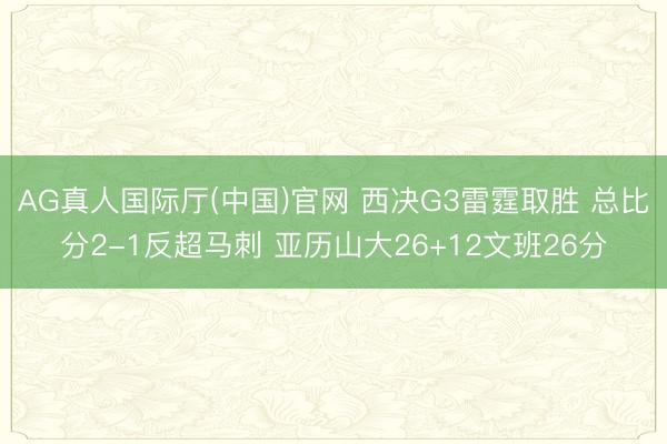 AG真人国际厅(中国)官网 西决G3雷霆取胜 总比分2-1反超马刺 亚历山大26+12文班26分