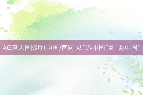 AG真人国际厅(中国)官网 从“游中国”到“购中国”