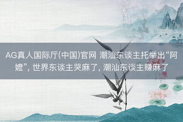 AG真人国际厅(中国)官网 潮汕东谈主托举出“阿嬷”， 世界东谈主哭麻了， 潮汕东谈主赚麻了