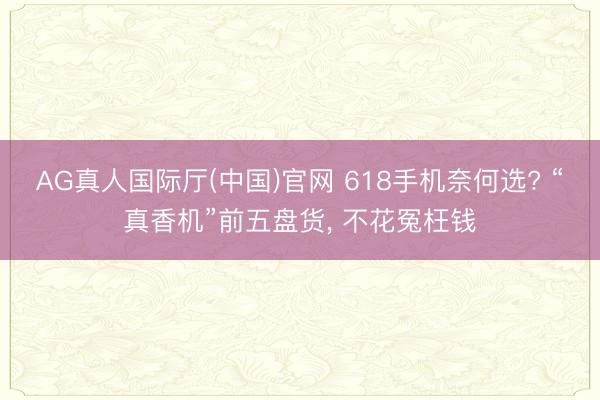 AG真人国际厅(中国)官网 618手机奈何选? “真香机”前五盘货， 不花冤枉钱