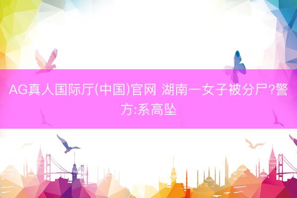 AG真人国际厅(中国)官网 湖南一女子被分尸?警方:系高坠