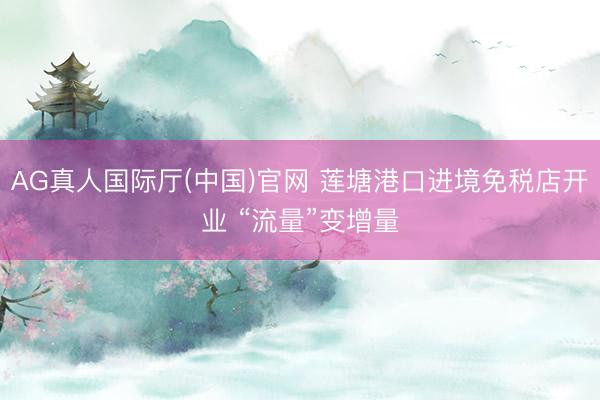 AG真人国际厅(中国)官网 莲塘港口进境免税店开业 “流量”变增量