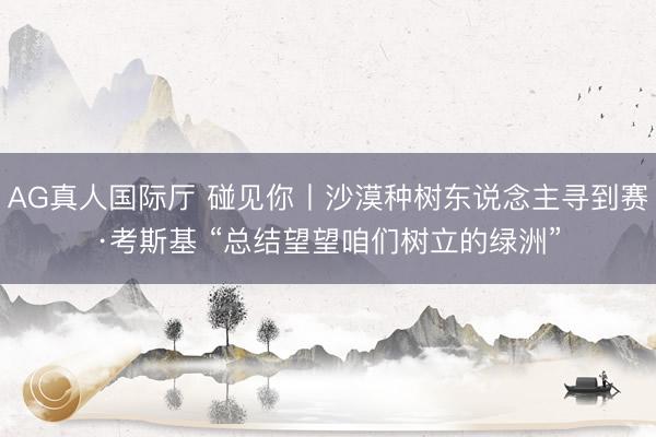 AG真人国际厅 碰见你丨沙漠种树东说念主寻到赛·考斯基 “总结望望咱们树立的绿洲”