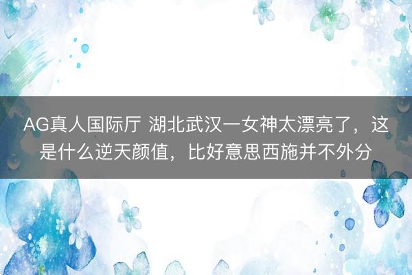 AG真人国际厅 湖北武汉一女神太漂亮了，这是什么逆天颜值，<a href=