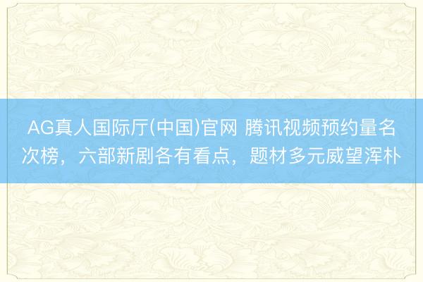 AG真人国际厅(中国)官网 腾讯视频预约量名次榜,六部新剧各有看点,题材多元威望浑朴