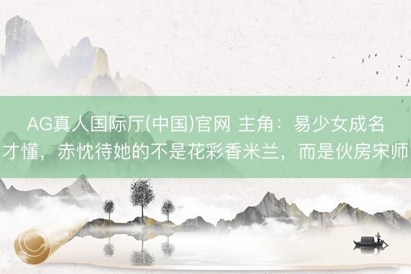 AG真人国际厅(中国)官网 主角：易少女成名才懂，赤忱待她的不是花彩香米兰，而是伙房宋师