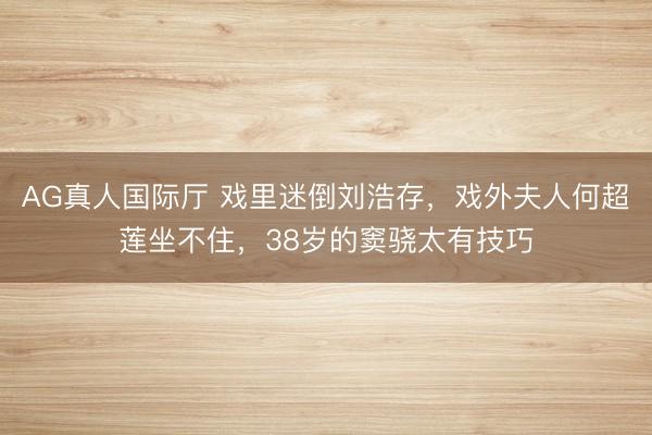 AG真人国际厅 戏里迷倒刘浩存，戏外夫人何超莲坐不住，38岁的窦骁太有技巧