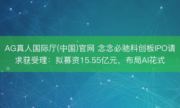 AG真人国际厅(中国)官网 念念必驰科创板IPO请求获受理：拟募资15.55亿元，布局AI花式