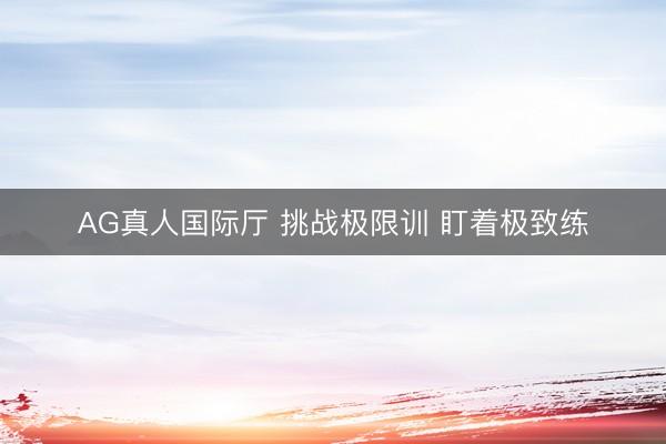 AG真人国际厅 挑战极限训 盯着极致练