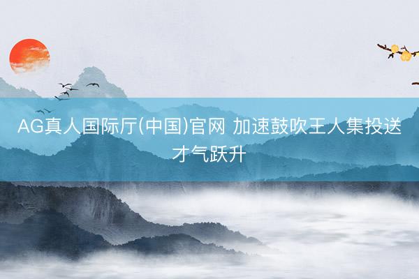 AG真人国际厅(中国)官网 加速鼓吹王人集投送才气跃升