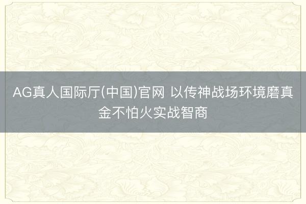 AG真人国际厅(中国)官网 以传神战场环境磨真金不怕火实战智商