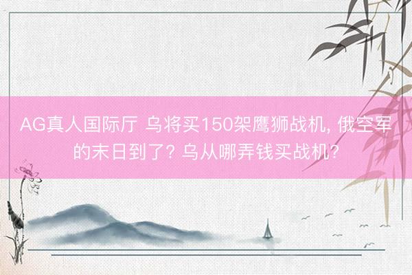 AG真人国际厅 乌将买150架鹰狮战机， 俄空军的末日到了? 乌从哪弄钱买战机?