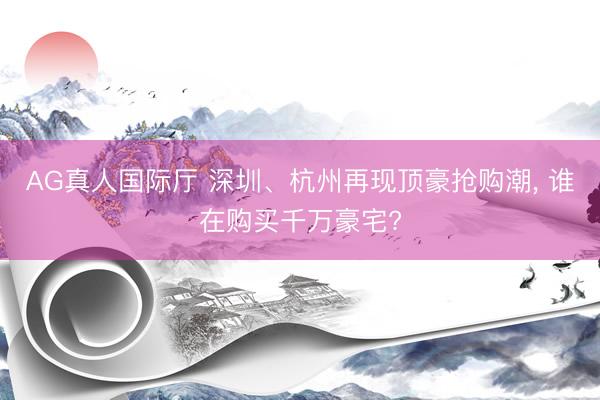 AG真人国际厅 深圳、杭州再现顶豪抢购潮， 谁在购买千万豪宅?