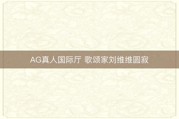 AG真人国际厅 歌颂家刘维维圆寂