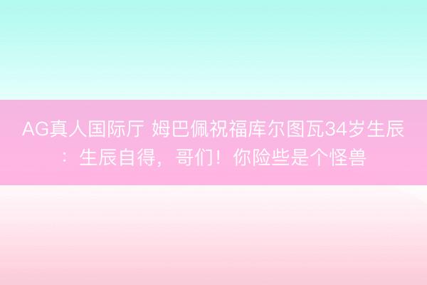 AG真人国际厅 姆巴佩祝福库尔图瓦34岁生辰：生辰自得，哥们！你险些是个怪兽