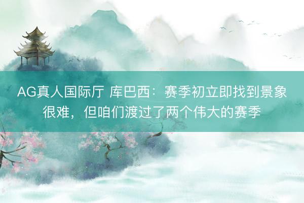 AG真人国际厅 库巴西：赛季初立即找到景象很难，但咱们渡过了两个伟大的赛季
