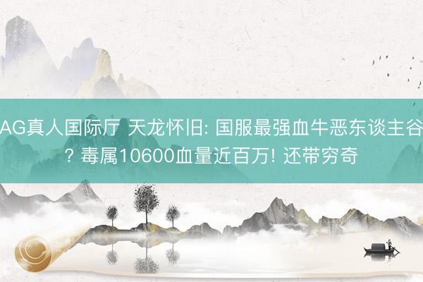 AG真人国际厅 天龙怀旧: 国服最强血牛恶东谈主谷? 毒属10600血量近百万! 还带穷奇