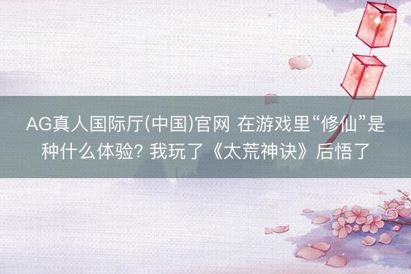 AG真人国际厅(中国)官网 在游戏里“修仙”是种什么体验? 我玩了《太荒神诀》后悟了