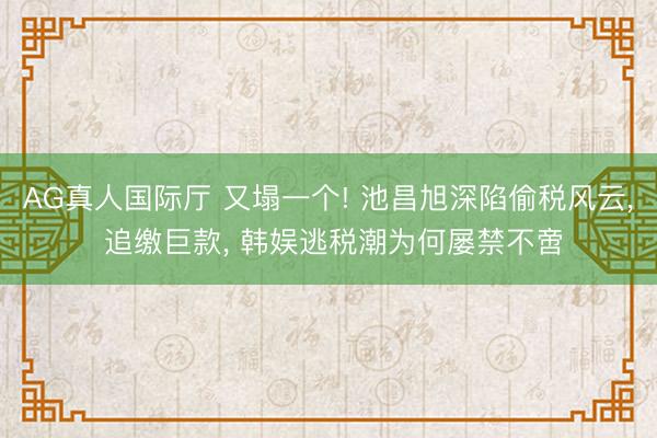 AG真人国际厅 又塌一个! 池昌旭深陷偷税风云， 追缴巨款， 韩娱逃税潮为何屡禁不啻