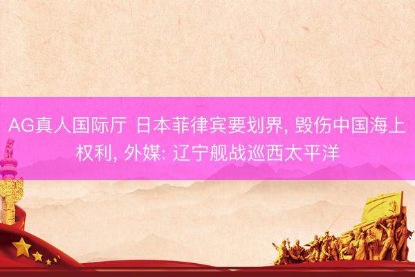 AG真人国际厅 日本菲律宾要划界， 毁伤中国海上权利， 外媒: 辽宁舰战巡西太平洋