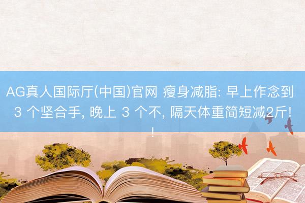 AG真人国际厅(中国)官网 瘦身减脂: 早上作念到 3 个坚合手， 晚上 3 个不， 隔天体重简短减2斤!