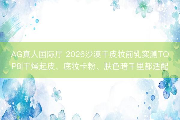 AG真人国际厅 2026沙漠干皮妆前乳实测TOP8|干燥起皮、底妆卡粉、肤色暗千里都适配