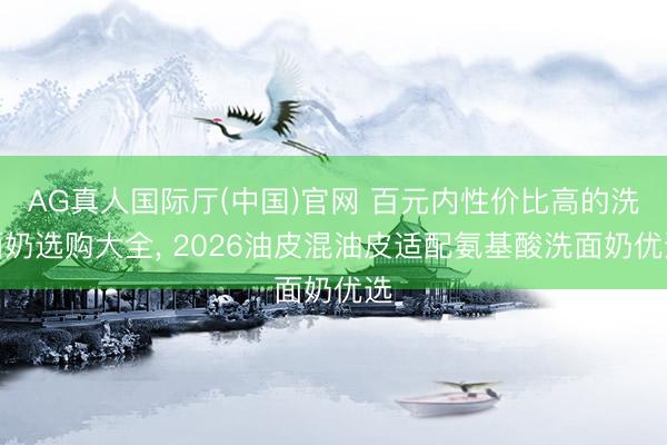 AG真人国际厅(中国)官网 百元内性价比高的洗面奶选购大全， 2026油皮混油皮适配氨基酸洗面奶优选