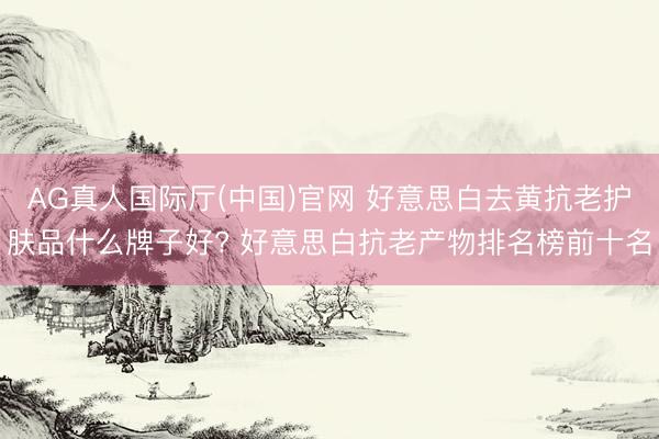 AG真人国际厅(中国)官网 好意思白去黄抗老护肤品什么牌子好? 好意思白抗老产物排名榜前十名