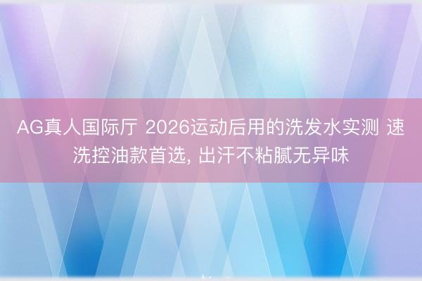AG真人国际厅 2026运动后用的洗发水实测 速洗控油款首选， 出汗不粘腻无异味