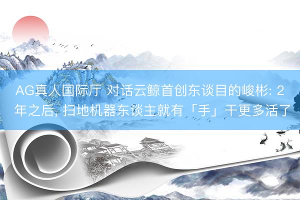 AG真人国际厅 对话云鲸首创东谈目的峻彬: 2 年之后， 扫地机器东谈主就有「手」干更多活了
