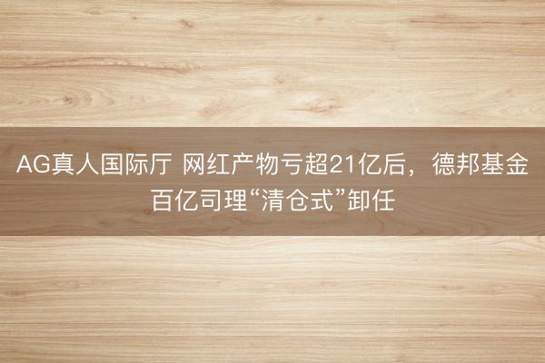 AG真人国际厅 网红产物亏超21亿后，德邦基金百亿司理“清仓式”卸任