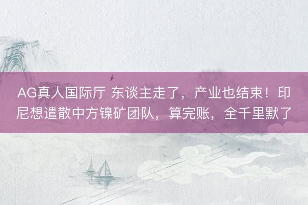 AG真人国际厅 东谈主走了,产业也结束!印尼想遣散中方镍矿团队,算完账,全千里默了