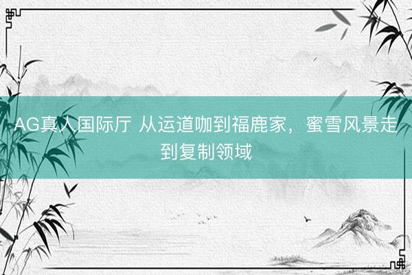 AG真人国际厅 从运道咖到福鹿家，蜜雪风景走到复制领域