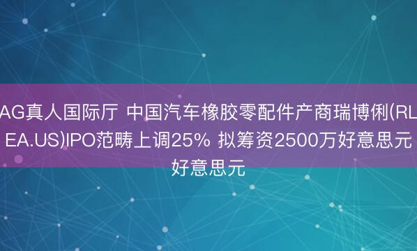 AG真人国际厅 中国汽车橡胶零配件产商瑞博俐(RLEA.US)IPO范畴上调25% 拟筹资2500万好意思元