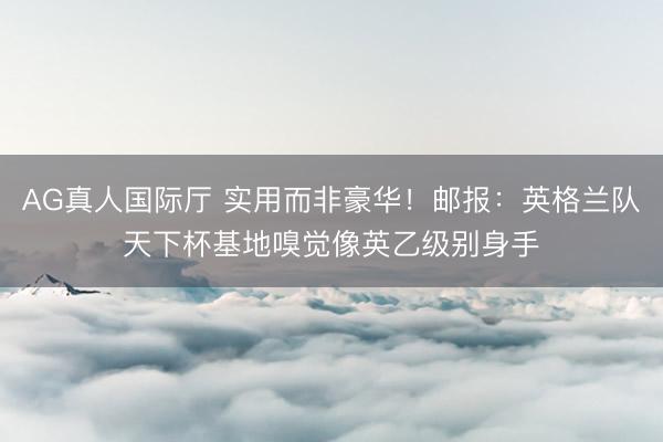 AG真人国际厅 实用而非豪华！邮报：英格兰队天下杯基地嗅觉像英乙级别身手