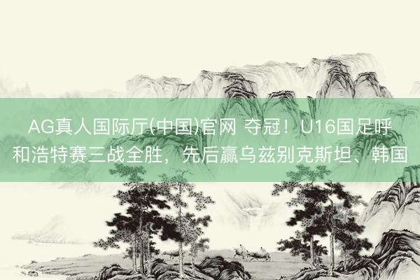 AG真人国际厅(中国)官网 夺冠！U16国足呼和浩特赛三战全胜，先后赢乌兹别克斯坦、韩国