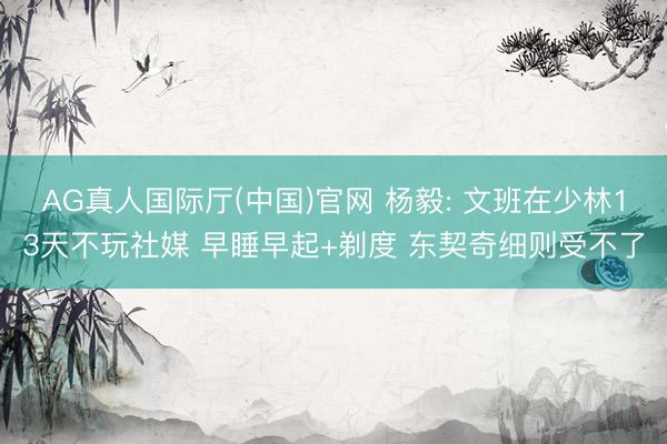 AG真人国际厅(中国)官网 杨毅: 文班在少林13天不玩社媒 早睡早起+剃度 东契奇细则受不了