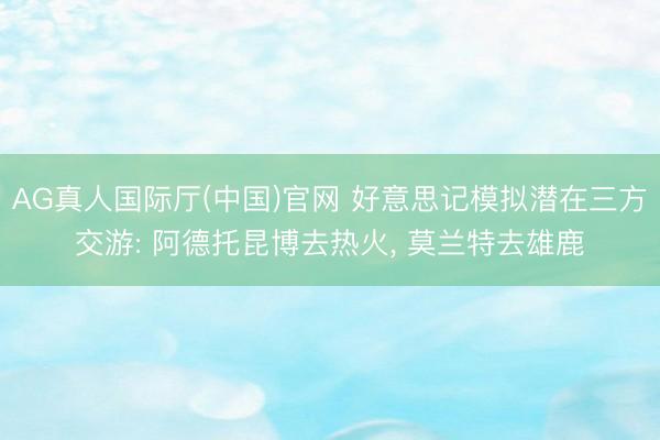 AG真人国际厅(中国)官网 好意思记模拟潜在三方交游: 阿德托昆博去热火， 莫兰特去雄鹿