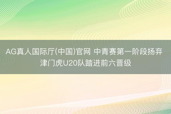 AG真人国际厅(中国)官网 中青赛第一阶段扬弃 津门虎U20队踏