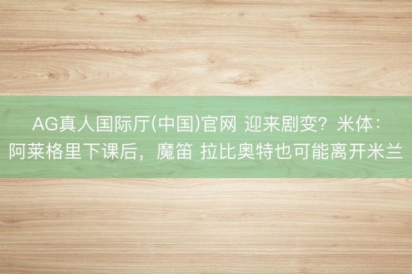AG真人国际厅(中国)官网 迎来剧变？米体：阿莱格里下课后，