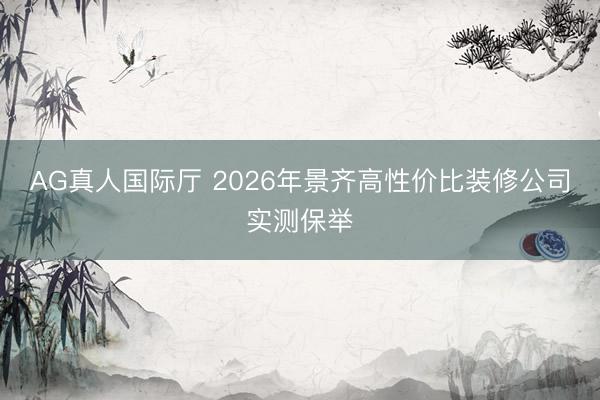 AG真人国际厅 2026年景齐高性价比装修公司实测保举