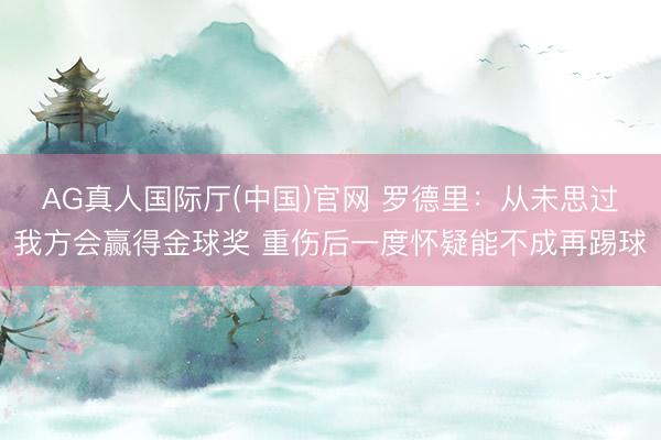 AG真人国际厅(中国)官网 罗德里:从未思过我方会赢得金球奖 重伤后一度怀疑能不成再踢球