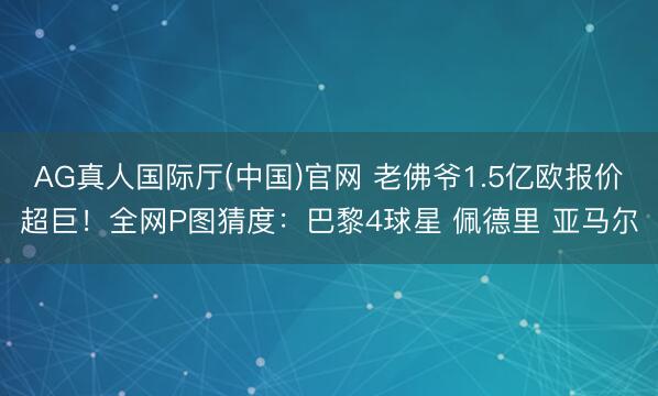 AG真人国际厅(中国)官网 老佛爷1.5亿欧报价超巨！全网P图猜度：巴黎4球星 佩德里 亚马尔