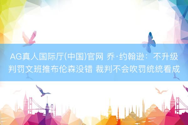 AG真人国际厅(中国)官网 乔·约翰逊：不升级判罚文班推布伦森没错 裁判不会吹罚统统看成