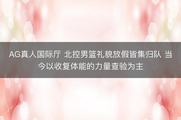 AG真人国际厅 北控男篮礼貌放假皆集归队 当今以收复体能的力量查验为主