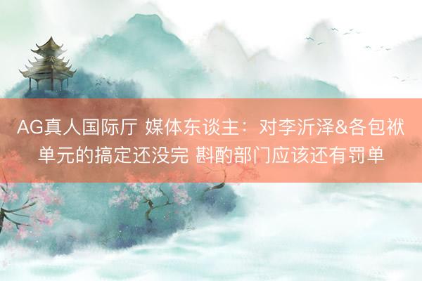 AG真人国际厅 媒体东谈主：对李沂泽&各包袱单元的搞定还没完 斟酌部门应该还有罚单