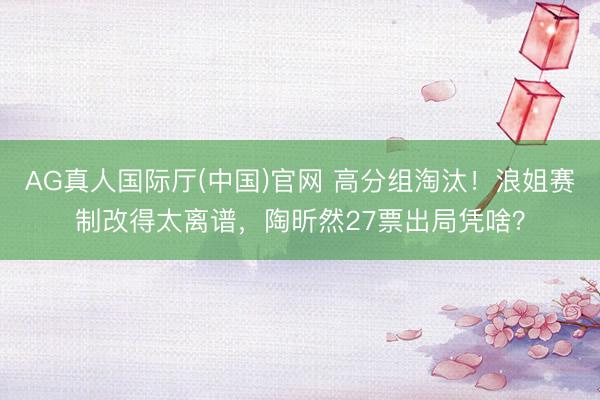AG真人国际厅(中国)官网 高分组淘汰！浪姐赛制改得太离谱，陶昕然27票出局凭啥？