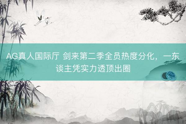 AG真人国际厅 剑来第二季全员热度分化，一东谈主凭实力透顶出圈